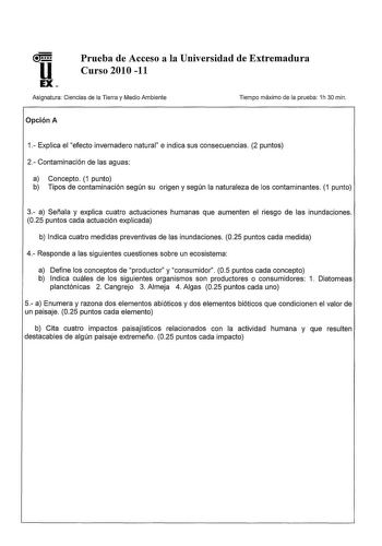 Prueba de Acceso a la Universidad de Extremadura Curso 2010 11 Asignatura Ciencias de la Tierra y Medio Ambiente Opción A Tiempo máximo de la prueba 1h 30 min 1 Explica el efecto invernadero natural e indica sus consecuencias 2 puntos 2 Contaminación de las aguas a Concepto 1 punto b Tipos de contaminación según su origen y según la naturaleza de los contaminantes 1 punto 3 a Señala y explica cuatro actuaciones humanas que aumenten el riesgo de las inundaciones 025 puntos cada actuación explica…