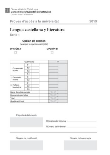 Proves daccés a la universitat Lengua castellana y literatura Serie 1 Opción de examen Marque la opción escogida OPCIÓN A OPCIÓN B Qualificació TR 11 1 Comprensió 12 lectora 13 14 2 E xpressió 21 escrita 22 31 3 R eflexió lingística 32 33 Suma de notes parcials Descompte per faltes Total Qualificació final 2019 Etiqueta de lalumnea Ubicació del tribunal  Número del tribunal  Etiqueta de qualificació Etiqueta del correctora La prueba consta de tres partes 1 comprensión lectora 2 expresión escrit…