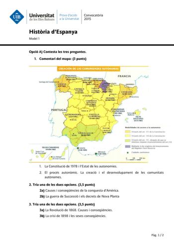 Universitat Prava daccés Convocatria de les Illes Balears a la Universitat 2015 Histria dEspanya Model 1 Opció A Contesta les tres preguntes 1 Comentari del mapa 3 punts r OMlJNIDAD  Y1ÉNCIANA  tll1982  alenc1a l ISLAS CANARIAS J IOVlll1982 nf  íÁp Jj   I   Las Palmaf cJ d de Gra n Canaria CEUTA Hll1995    MELILlA r Modalidade s d e acceso a la autonom ía n A través del an 15 1 dé la Con stitución 1 1 A HtvEs del art 14 3 de la ConstiluLiún lcJ A través del art 151 después de que se intentara i…