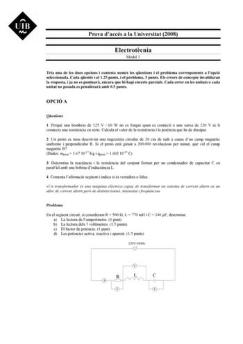 Prova daccés a la Universitat 2008 Electrotcnia Model 3 Tria una de les dues opcions i contesta només les qestions i el problema corresponents a lopció seleccionada Cada qestió val 125 punts i el problema 5 punts Els errors de concepte invalidaran la resposta i ja no es puntuar encara que hi hagi encerts parcials Cada error en les unitats o cada unitat no posada es penalitzar amb 05 punts OPCIÓ A Qestions 1 Perqu una bombeta de 125 V  60 W no es fongui quan es connecti a una xarxa de 220 V se l…