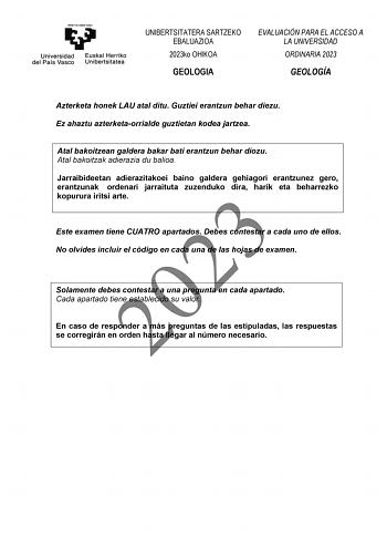 UNIBERTSITATERA SARTZEKO EBALUAZIOA 2023ko OHIKOA GEOLOGIA EVALUACIÓN PARA EL ACCESO A LA UNIVERSIDAD ORDINARIA 2023 GEOLOGÍA Azterketa honek LAU atal ditu Guztiei erantzun behar diezu Ez ahaztu azterketaorrialde guztietan kodea jartzea Atal bakoitzean galdera bakar bati erantzun behar diozu Atal bakoitzak adierazia du balioa Jarraibideetan adierazitakoei baino galdera gehiagori erantzunez gero erantzunak ordenari jarraituta zuzenduko dira harik eta beharrezko kopurura iritsi arte 2023 Este exa…