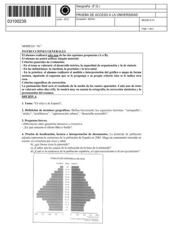 ll ll 1111111111111111 03100239  Junio  2012 Geografía FG 1 PRUEBA DE ACCESO A LA UNIVERSIDAD 1 Duración 90min MODELO 01 Hoja 1 de 2 MODELO 01 INSTRUCCIONES GENERALES El alumno realizará sólo una de las dos opciones propuestas A o B El alumno no podrá utilizar ningún material Criterios generales de evaluación     En el tema se valorará el desarrollo teórico la capacidad de orgamzac1on y la de smtes1s  En las definiciones la claridad la precisión y la brevedad  En la práctica el alumno realizará…