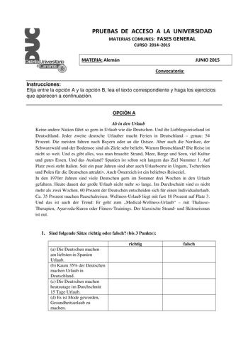 PRUEBAS DE ACCESO A LA UNIVERSIDAD MATERIAS COMUNES FASES GENERAL CURSO 20142015 MATERIA Alemán Convocatoria JUNIO 2015 Instrucciones Elija entre la opción A y la opción B lea el texto correspondiente y haga los ejercicios que aparecen a continuación OPCIÓN A Ab in den Urlaub Keine andere Nation fhrt so gern in Urlaub wie die Deutschen Und ihr Lieblingsreiseland ist Deutschland Jeder zweite deutsche Urlauber macht Ferien in Deutschland  genau 54 Prozent Die meisten fahren nach Bayern oder an di…