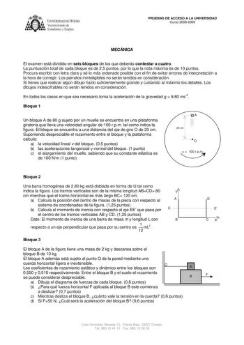 IVERSIDAD DE VIEDO Vicerrectorado de Estudiantes y Empleo PRUEBAS DE ACCESO A LA UNIVERSIDAD Curso 20082009 MECÁNICA El examen está dividido en seis bloques de los que deberás contestar a cuatro La puntuación total de cada bloque es de 25 puntos por lo que la nota máxima es de 10 puntos Procura escribir con letra clara y sé lo más ordenado posible con el fin de evitar errores de interpretación a la hora de corregir Los párrafos ininteligibles no serán tenidos en consideración Si tienes que real…