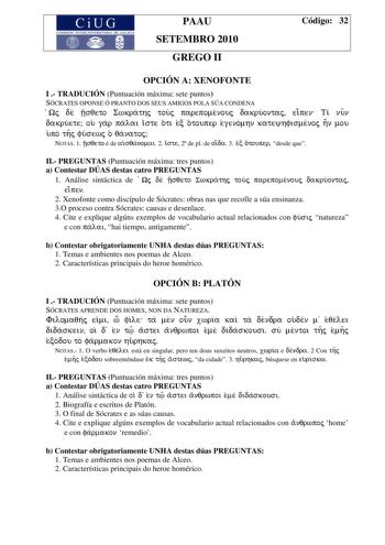 PAAU SETEMBRO 2010 GREGO II Código 32 OPCIÓN A XENOFONTE I  TRADUCIÓN Puntuación máxima sete puntos SÓCRATES OPONSE Ó PRANTO DOS SEUS AMIGOS POLA SÚA CONDENA Wj de vsqeto Swkrathj touj parepomenouj dakruontaj eipen Ti nun dakruete ou gar palai iste oti ec otouper egenomhn kateyhfismenoj hn mou upo thj fusewj o qanatoj NOTAS 1 vsqeto é de aisqanomai 2 iste 2 de pl de oida 3 ec otouper desde que II PREGUNTAS Puntuación máxima tres puntos a Contestar DÚAS destas catro PREGUNTAS 1 Análise sintáctic…