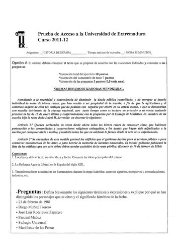 Prueba de Acceso a la Universidad de Extremadura Curso 201112 AsignaturaHISTORIA DE ESPAÑA     Tiempo máximo de la prueba1 HORA 30 MINUTOS Opción A El alumno deberá comentar el texto que se propone de acuerdo con las cuestiones indicadas y contestar a las preguntas Valoración total del ejercicio 10 puntos Valoración del comentario de texto 7 puntos Valoración de las preguntas 3 puntos 05 cada una NORMAS DESAMORTIZADORAS MENDIZÁBAL Atendiendo a la necesidad y conveniencia de disminuir la deuda p…