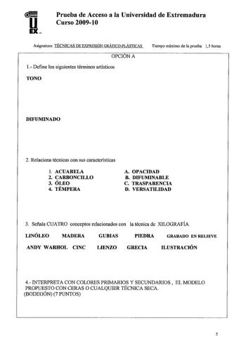 u11 EX Prueba de Acceso a la Universidad de Extremadura Curso 20091O Asignatura TÉCNICAS DE EXPRESIÓN GRÁFICOPLÁSTICAS OPCIÓN A 1 Define los siguientes términos artísticos TONO Tiempo máximo de la prueba 15 horas DIFUMINADO 2 Relaciona técnicas con sus características l ACUARELA 2 CARBONCILLO 3 ÓLEO 4 TÉMPERA A OPACIDAD B DIFUMINABLE C TRASPARENCIA D VERSATILIDAD 3 Sefiala CUATRO conceptos relacionados con la técnica de XILOGRAFÍA LINÓLEO MADERA GUBIAS PIEDRA GRABADO EN RELIEVE ANDY WARHOL CINC…