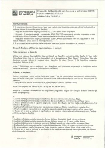 UNIVERSI DAD DE LA RIOJA Evaluación de Bachillerato para Acceso a la Universidad EBAU Curso Académico 20192020 ASIGNATURA GRIEGO 11 INSTRUCCIONES 1 El examen contiene un bloque con un texto para traducir otro bloque de preguntas sobre el texto elegido y un tercer bloque de preguntas sobre literatura Bloque 1 El estudiante elegirá y traducirá SOLO UNO de los textos propuestos Bloque 11  El estudiante elegirá y contestará a SOLO CUATRO preguntas de entre las propuestas en este bloque según el tex…