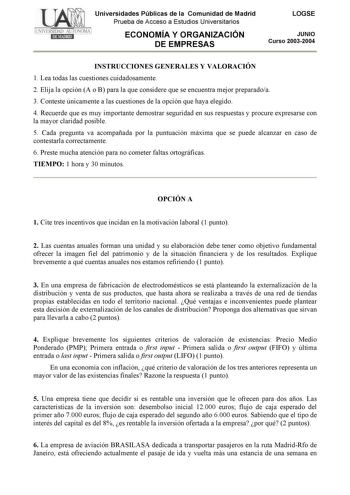 Universidades Públicas de la Comunidad de Madrid Prueba de Acceso a Estudios Universitarios ECONOMÍA Y ORGANIZACIÓN DE EMPRESAS LOGSE JUNIO Curso 20032004 INSTRUCCIONES GENERALES Y VALORACIÓN 1 Lea todas las cuestiones cuidadosamente 2 Elija la opción A o B para la que considere que se encuentra mejor preparadoa 3 Conteste únicamente a las cuestiones de la opción que haya elegido 4 Recuerde que es muy importante demostrar seguridad en sus respuestas y procure expresarse con la mayor claridad po…