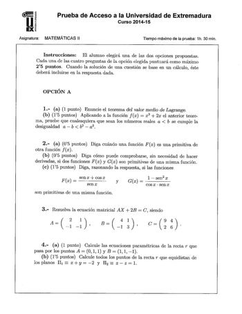 Prueba de Acceso a la Universidad de Extremadura Curso 201415 Asignatura MATEMÁTICAS 11 Tiempo máximo de la prueba 1h 30 min Instrucciones El alumno elegirá una de las dos opciones propuestas Cada una de las cuatro preguntas de la opción elegida puntuará como máximo 25 puntos Cuando la solución de una cuestión se base en un cálculo éste deberá incluirse en la respuesta dada OPCIÓN A 1 a 1 punto Enuncie el teorema del valor medio de Lagrange b 15 puntos Aplicando a la función fx  x3  2x el anter…