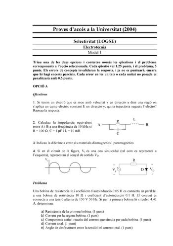 Proves daccés a la Universitat 2004 Selectivitat LOGSE Electrotcnia Model 1 Triau una de les dues opcions i contestau només les qestions i el problema corresponents a lopció seleccionada Cada qestió val 125 punts i el problema 5 punts Els errors de concepte invalidaran la resposta i ja no es puntuar encara que hi hagi encerts parcials Cada error en les unitats o cada unitat no posada es penalitzar amb 05 punts OPCIÓ A Qestions 1 Si tenim un electró que es mou amb velocitat v en direcció x dins …