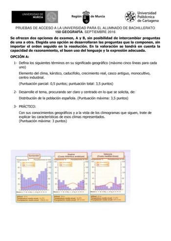 UNIVERSIDAD DE MURCIA  Ih Región de Murcia Universidad Politécnica de Cartagena PRUEBAS DE ACCESO A LA UNIVERSIDAD PARA EL ALUMNADO DE BACHILLERATO 150 GEOGRAFÍA SEPTIEMBRE 2016 Se ofrecen dos opciones de examen A y B sin posibilidad de intercambiar preguntas de una a otra Elegida una opción se desarrollaran las preguntas que la componen sin importar el orden seguido en la resolución En la valoración se tendrá en cuenta la capacidad de razonamiento el buen uso del lenguaje y la expresión adecua…