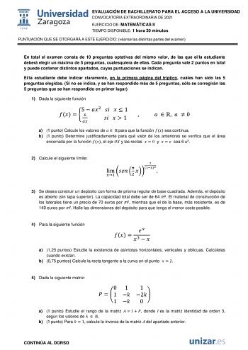 EVALUACIÓN DE BACHILLERATO PARA EL ACCESO A LA UNIVERSIDAD CONVOCATORIA EXTRAORDINARIA DE 2021 EJERCICIO DE MATEMÁTICAS II TIEMPO DISPONIBLE 1 hora 30 minutos PUNTUACIÓN QUE SE OTORGARÁ A ESTE EJERCICIO véanse las distintas partes del examen En total el examen consta de 10 preguntas optativas del mismo valor de las que ella estudiante deberá elegir un máximo de 5 preguntas cualesquiera de ellas Cada pregunta vale 2 puntos en total y puede contener distintos apartados cuyas puntuaciones se indic…