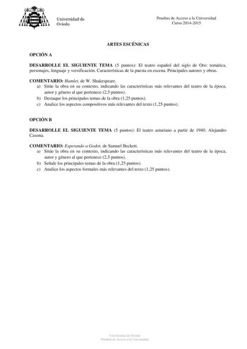 Universidad de Oviedo Pruebas de Acceso a la Universidad Curso 20142015 ARTES ESCÉNICAS OPCIÓN A DESARROLLE EL SIGUIENTE TEMA 5 puntos El teatro español del siglo de Oro temática personajes lenguaje y versificación Características de la puesta en escena Principales autores y obras COMENTARIO Hamlet de W Shakespeare a Sitúe la obra en su contexto indicando las características más relevantes del teatro de la época autor y género al que pertenece 25 puntos b Destaque los principales temas de la ob…