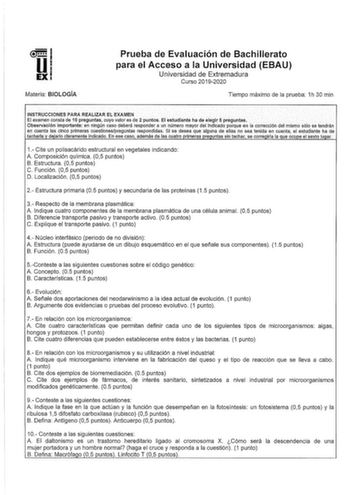 Materia BIOLOGÍA Prueba de Evaluación de Bachillerato para el Acceso a la Universidad EBAU Universidad de Extremadura Curso 20192020 Tiempo máximo de la prueba 1h 30 min INSTRUCCIONES PARA REALIZAR EL EXAMEN El examen consta de 10 preguntas cuyo valor es de 2 puntos El estudiante ha de elegir 5 preguntas Observación lmportánte en ningún caso deberá responder a un número mayor del lndlcadoporque en la corrección del mismo sólo se tendrán en cuenta las cinco primeras cuestionespreguntas respondld…