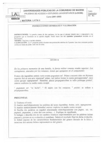 UNIVERSIDADES PÚBLICAS DE LA COMUNIDAD DE MADRID PRUEBAS DE ACCESO A ESTUDIOS UNIVERSITARIOS LOGSE LNlllRSlll10 AUTONlIA Curso 20012002 MATERIA LATÍN 11 JNSTRUCCIONES GENERALES Y VALORACIÓN Junio Septicmbre Rl R2 INSTRUCCIONES La pmeba consta de dos opciones de las que el alumno elegirá una y responderá a las preguntas que se formulan en la opción elegida Podrá bacer uso del Apéndice gramatical incluido en el Diccionatio TfEMPO Una hora y treinta minutos CALIFICACIÓN La l  pregunta podrá alcanz…