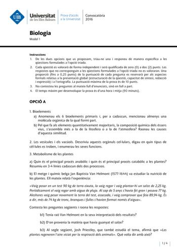 Universitat Prova daccés Convocatoria de les Illes Balears a la Universitat 2016 Biologia Model 1 lnstruccions 1 De les dues opcions que us proposam triaune una i responeu de manera específica a les qestions formulades a lopció triada 2 Cada qestió es valorara de forma independent i sera qualificada de zero O a dos 2 punts Les respostes que no corresponguin a les qestions formulades a lopció triada no es valoraran Una proporció fins a 025 punts de la puntuació de cada pregunta es reservara per …