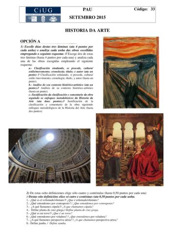 CiUG COMIS IÓN INTERUN IVERSITARIA DE GALICIA PAU SETEMBRO 2015 HISTORIA DA ARTE OPCIÓN A 1 Escolle dúas destas tres láminas ata 4 puntos por cada unha e analiza cada unha das obras escollidas empregando o seguinte esquema  Escoge dos de estas tres láminas hasta 4 puntos por cada una y analiza cada una de las obras escogidas empleando el siguiente esquema a Clasificación sinalando se procede cultura estilomovemento cronoloxía título e autor ata un punto  Clasificación señalando si procede cultu…