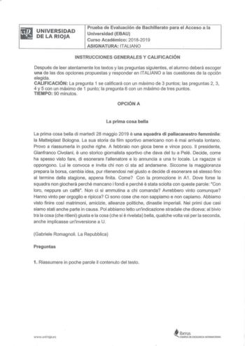 liitaiJ UNIVERSIDAD DELARIOJA Prueba de Evaluación de Bachillerato para el Acceso a la Universidad EBAU Curso Académico 20182019 ASIGNATURA ITALIANO INSTRUCCIONES GENERALES Y CALIFICACIÓN Después de leer atentamente los textos y las preguntas siguientes el alumno deberá escoger una de las dos opciones propuestas y responder en ITALIANO a las cuestiones de la opción elegida CALIFICACIÓN La pregunta 1 se calificará con un máximo de 3 puntos las preguntas 2 3 4 y 5 con un máximo de 1 punto la preg…