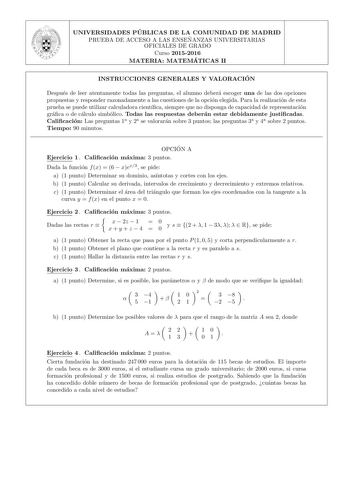 UNIVERSIDADES PU BLICAS DE LA COMUNIDAD DE MADRID PRUEBA DE ACCESO A LAS ENSEN ANZAS UNIVERSITARIAS OFICIALES DE GRADO Curso 20152016 MATERIA MATEMÁTICAS II INSTRUCCIONES GENERALES Y VALORACIO N Despues de leer atentamente todas las preguntas el alumno debera escoger una de las dos opciones propuestas y responder razonadamente a las cuestiones de la opcion elegida Para la realizacion de esta prueba se puede utilizar calculadora cientca siempre que no disponga de capacidad de representacion grac…