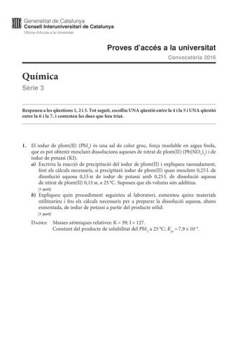 M Generalitat de Catalunya W Consell lnteruniversitari de Catalunya Oficina dAccés a la Universitat Proves daccés a la universitat Convocatria 2016 Química Srie 3 Responeu a les qestions 1 2 i 3 Tot seguit escolliu UNA qestió entre la 4 i la 5 i UNA qestió entre la 6 i la 7 i contesteu les dues que heu triat 1 El iodur de plomII PbI2 és una sal de color groc fora insoluble en aigua freda que es pot obtenir mesclant dissolucions aquoses de nitrat de plomII PbNO32 i de iodur de potassi KI a Escri…