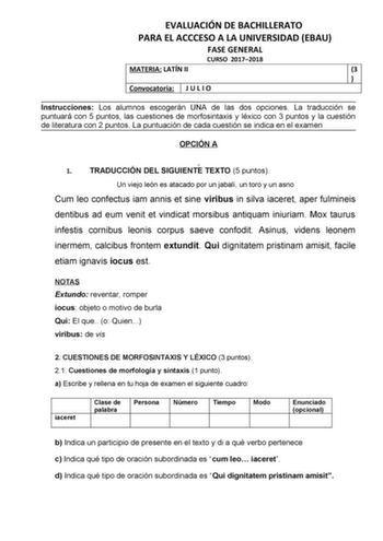 EVALUACIÓN DE BACHILLERATO PARA EL ACCCESO A LA UNIVERSIDAD EBAU FASE GENERAL CURSO 20172018 MATERIA LATÍN II 3  Convocatoria J U L I O Instrucciones Los alumnos escogerán UNA de las dos opciones La traducción se puntuará con 5 puntos las cuestiones de morfosintaxis y léxico con 3 puntos y la cuestión de literatura con 2 puntos La puntuación de cada cuestión se indica en el examen OPCIÓN A 1 TRADUCCIÓN DEL SIGUIENTE TEXTO 5 puntos Un viejo león es atacado por un jabalí un toro y un asno Cum leo…