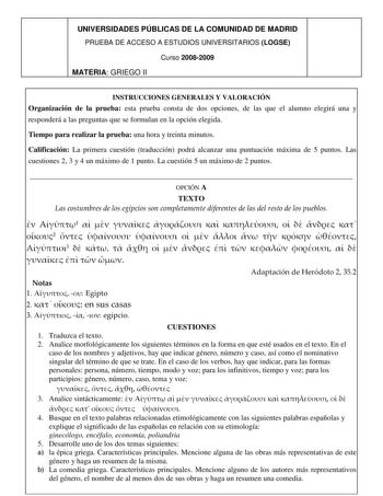 UNIVERSIDADES PÚBLICAS DE LA COMUNIDAD DE MADRID PRUEBA DE ACCESO A ESTUDIOS UNIVERSITARIOS LOGSE Curso 20082009 MATERIA GRIEGO II INSTRUCCIONES GENERALES Y VALORACIÓN Organización de la prueba esta prueba consta de dos opciones de las que el alumno elegirá una y responderá a las preguntas que se formulan en la opción elegida Tiempo para realizar la prueba una hora y treinta minutos Calificación La primera cuestión traducción podrá alcanzar una puntuación máxima de 5 puntos Las cuestiones 2 3 y…