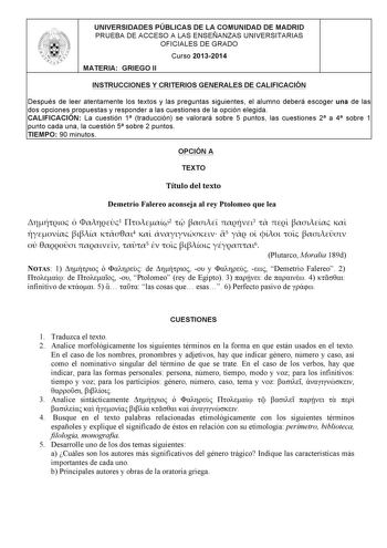 UNIVERSIDADES PÚBLICAS DE LA COMUNIDAD DE MADRID PRUEBA DE ACCESO A LAS ENSEÑANZAS UNIVERSITARIAS OFICIALES DE GRADO Curso 20132014 MATERIA GRIEGO II INSTRUCCIONES Y CRITERIOS GENERALES DE CALIFICACIÓN Después de leer atentamente los textos y las preguntas siguientes el alumno deberá escoger una de las dos opciones propuestas y responder a las cuestiones de la opción elegida CALIFICACIÓN La cuestión 1 traducción se valorará sobre 5 puntos las cuestiones 2 a 4 sobre 1 punto cada una la cuestión …