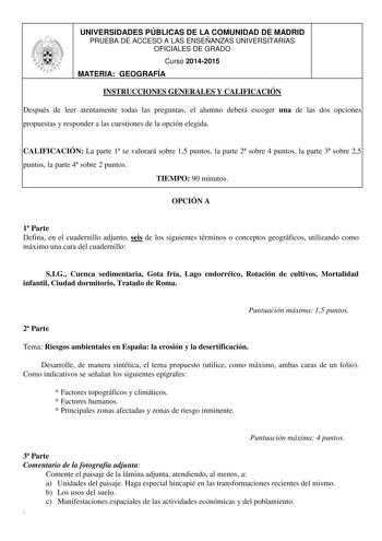 UNIVERSIDADES PÚBLICAS DE LA COMUNIDAD DE MADRID PRUEBA DE ACCESO A LAS ENSEÑANZAS UNIVERSITARIAS OFICIALES DE GRADO Curso 20142015 MATERIA GEOGRAFÍA INSTRUCCIONES GENERALES Y CALIFICACIÓN Después de leer atentamente todas las preguntas el alumno deberá escoger una de las dos opciones propuestas y responder a las cuestiones de la opción elegida CALIFICACIÓN La parte 1 se valorará sobre 15 puntos la parte 2 sobre 4 puntos la parte 3 sobre 25 puntos la parte 4 sobre 2 puntos TIEMPO 90 minutos OPC…