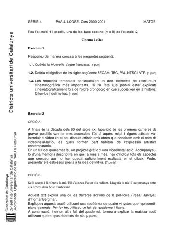 Districte universitari de Catalunya SRIE 4 PAAU LOGSE Curs 20002001 IMATGE Feu lexercici 1 i escolliu una de les dues opcions A o B de lexercici 2 Cinema i vídeo Exercici 1 Responeu de manera concisa a les preguntes segents 11 Qu és la Nouvelle Vague francesa 1 punt 12 Definiu el significat de les sigles segents SECAM TBC PAL NTSC i VTR 1 punt 13 Les relacions temporals constitueixen un dels elements de lestructura cinematogrfica més importants Hi ha fets que poden estar explicats cinematogrfic…