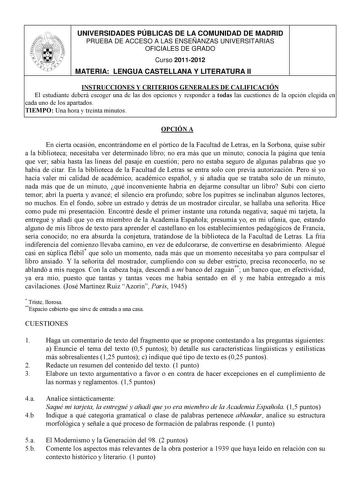 UNIVERSIDADES PÚBLICAS DE LA COMUNIDAD DE MADRID PRUEBA DE ACCESO A LAS ENSEÑANZAS UNIVERSITARIAS OFICIALES DE GRADO Curso 20112012 MATERIA LENGUA CASTELLANA Y LITERATURA II INSTRUCCIONES Y CRITERIOS GENERALES DE CALIFICACIÓN El estudiante deberá escoger una de las dos opciones y responder a todas las cuestiones de la opción elegida en cada uno de los apartados TIEMPO Una hora y treinta minutos OPCIÓN A En cierta ocasión encontrándome en el pórtico de la Facultad de Letras en la Sorbona quise s…