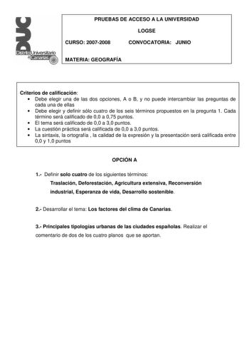 PRUEBAS DE ACCESO A LA UNIVERSIDAD LOGSE CURSO 20072008 CONVOCATORIA JUNIO MATERIA GEOGRAFÍA Criterios de calificación  Debe elegir una de las dos opciones A o B y no puede intercambiar las preguntas de cada una de ellas  Debe elegir y definir sólo cuatro de los seis términos propuestos en la pregunta 1 Cada término será calificado de 00 a 075 puntos  El tema será calificado de 00 a 30 puntos  La cuestión práctica será calificada de 00 a 30 puntos  La sintaxis la ortografía  la calidad de la ex…