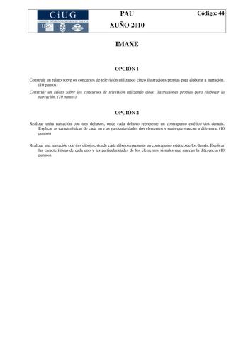 CiUG COMISIÓN INTERUNIVER ITARIA DE GAI ICIA PAU XUÑO 2010 IMAXE Código 44 OPCIÓN 1 Construír un relato sobre os concursos de televisión utilizando cinco ilustracións propias para elaborar a narración 10 puntos Construir un relato sobre los concursos de televisión utilizando cinco ilustraciones propias para elaborar la narración 10 puntos OPCIÓN 2 Realizar unha narración con tres debuxos onde cada debuxo represente un contrapunto estético dos demais Explicar as características de cada un e as p…