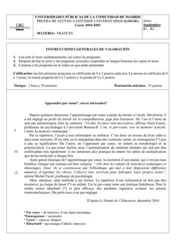 UNIVERSIDAD AUTONOMA UNIVERSIDADES PÚBLICAS DE LA COMUNIDAD DE MADRID PRUEBA DE ACCESO A ESTUDIOS UNIVERSITARIOS LOGSE Junio Curso 20042005 Septiembre R1 R2 MATERIA FRANCÉS INSTRUCCIONES GENERALES DE VALORACIÓN 1 Lea todo el texto cuidadosamente así como las preguntas 2 Después de leer el texto y las preguntas proceda a responder en lengua francesa sin copiar el texto 3 Contesta a las preguntas en el orden en que están planteadas Calificación las dos primeras preguntas se calificarán de 0 a 2 p…