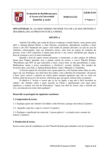 Evaluación de Bachillerato para el Acceso a la Universidad Castilla y León PORTUGUÉS EJERCICIO N Páginas 2 OPTATIVIDAD EL ALUMNO DEBERÁ ESCOGER UNA DE LAS DOS OPCIONES Y DESARROLLAR LAS PREGUNTAS DE LA MISMA OPCIÓN A António Carvalho que acaba de deixar o emprego a tempo inteiro como gestor para abrir o Ajitama Ramen Bistro e Joo Ferreira economista aprenderam sozinhos a fazer ramen e em 2017 fundaram um supper club clube de jantares privados na sala da casa de António colecionando logo aos pri…