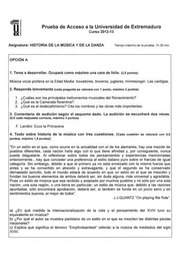 u EX Prueba de Acceso a la Universidad de Extremadura Curso 201213 Asignatura HISTORIA DE LA MÚSICA Y DE LA DANZA Tiempo máximo de la prueba 1h30 min OPCIÓN A 1 Tema a desarrollar Ocupará como máximo una cara de folio 25 puntos Música vocal profana en la Edad Media trovadores troveros juglares minnesinger Las cantigas 2 Responde brevemente cada pregunta se valorará con 1 punto máximo 3 puntos 1 Cuáles son los principales instrumentos musicales del Renacimiento 2 Qué es la Camerata florentina 3 …