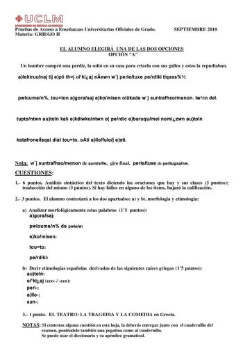 UnlYlllllOAD Dl AmUl111 fflAnOtA Pruebas de Acceso a Enseñanzas Universitarias Oficiales de Grado Materia GRIEGO II SEPTIEMBRE 2010 EL ALUMNO ELEGIRÁ UNA DE LAS DOS OPCIONES OPCIÓN A Un hombre compró una perdiz la soltó en su casa para criarla con sus gallos y estos la repudiaban alektruonaj tij epi thj oikiaj exwn wj perietuxe perdiki tiqass pwloumen touton agorasaj ekomisen oikade wj suntrafhsomenon twn de tuptontwn auton kai ekdiwkontwn o perdic ebaruqumei nomizwn auton katafroneiÍsqai dia t…