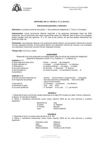 UNIVERSIDAD DEVIEDO Pruebas de Acceso a la Universidad Curso 20112012 HISTORIA DE LA MÚSICA Y LA DANZA Instrucciones generales y valoración Estructura La prueba consta de tres partes 1 Dos audiciones obligatorias 2 Tema 3 Conceptos Instrucciones Losas alumnosas deberán responder a las preguntas planteadas sobre las DOS audiciones que se escucharán dos veces consecutivas cada una Después para el tema y los conceptos podrán escoger entre dos opciones A y B que se les ofrecen sin que sea posible i…