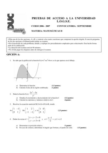 PRUEBAS DE ACCESO A LA UNIVERSIDAD LOGSE CURSO 2006  2007 CONVOCATORIA SEPTIEMBRE MATERIA MATEMÁTICAS II  Elija una de las dos opciones A o B y conteste a las cuatro cuestiones que componen la opción elegida Si mezcla preguntas de las dos opciones el tribunal podrá anular su examen  En el desarrollo de cada problema detalle y explique los procedimientos empleados para solucionarlo Este hecho forma parte de la calificación  La duración del examen será de 90 minutos  No olvide pegar las etiquetas…