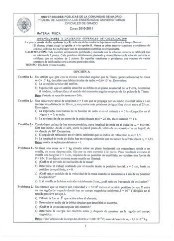 UNIVERSIDADES PÚBLICAS DE LA COMUNIDAD DE MADRID PRUEBA DE ACCESO A LAS ENSEÑANZAS UNIVERSITARIAS OFICIALES DE GRADO Curso 20102011 MATERIA FÍSICA INSTRUCCIONES Y CRITERIOS GENERALES DE CALIFICACION La prueba consta de dos opciones A y B cada una de las cuales incluye tres cuestiones y dos problemas El alumno deberá elegir la opción A o la opción B Nunca se deben resolver cuestiones o problemas de opciones distintas Se podrá hacer uso de calculadora científica no programable CALIFICACIÓN Cada c…