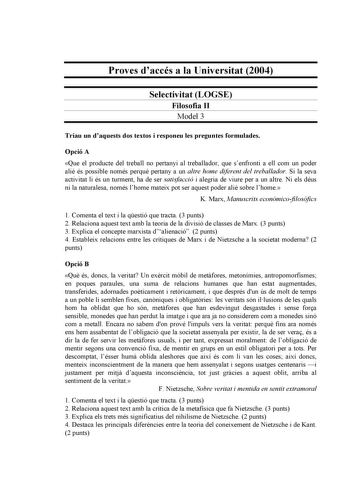 Proves daccés a la Universitat 2004 Selectivitat LOGSE Filosofia II Model 3 Triau un daquests dos textos i responeu les preguntes formulades Opció A Que el producte del treball no pertanyi al treballador que senfronti a ell com un poder ali és possible només perqu pertany a un altre home diferent del treballador Si la seva activitat li és un turment ha de ser satisfacció i alegria de viure per a un altre Ni els déus ni la naturalesa només lhome mateix pot ser aquest poder ali sobre lhome K Marx…