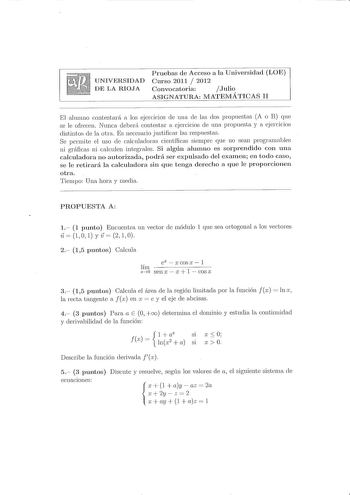 UNIVERSIDAD DE LA RIOJA Pruebas de Acceso a la Universidad LOE Curso 2011  2012 Convocatoria Julio ASIGNATURA MATEMÁTICAS II El ahunno contestará a los ejercicios ele una ele las dos propuestas A o B que se le ofrecen Nunca deberá contestar a ejercicios de una propuesta y a ejercicios distintos de la otra Es necesario justificar las respuestas Se pcrnte el uso ele calculadoras científicas sien1prc que no sean progrnrnables ni gráficas ni calculen integrales Si algún alumno es sorprendido con un…