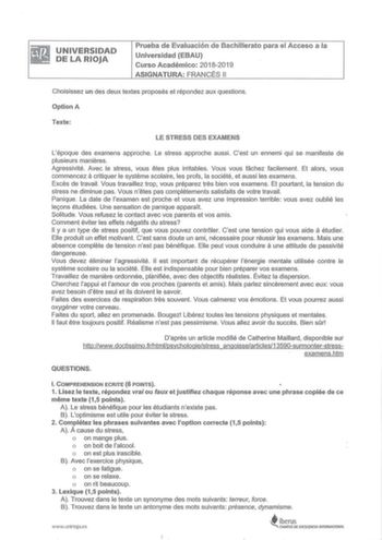 UNIVERSIDAD DE LA RIOJA Prueba de Evaluación de Bachillerato para el Acceso a la Universidad EBAU Curso Académico 20182019 ASIGNATURA FRANCÉS 11 Choisissez un des deux textes proposés et répondez aux questions Option A Texte LE STRESS DES EXAMENS Lépoque des examens approche  Le stress approche aussi Cest un ennemi qui se manifeste de plusieurs manieres Agressivité Avec le stress vous etes plus irritables Vous vous fachez facilement Et alors vous a commencez critiquer le systeme scolaire les pr…