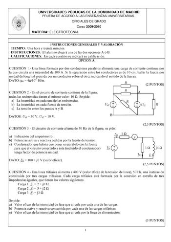 UNIVERSIDADES PÚBLICAS DE LA COMUNIDAD DE MADRID PRUEBA DE ACCESO A LAS ENSEÑANZAS UNIVERSITARIAS OFICIALES DE GRADO Curso 20092010 MATERIA ELECTROTECNIA INSTRUCCIONES GENERALES Y VALORACIÓN TIEMPO Una hora y treinta minutos INSTRUCCIONES El alumno elegirá una de las dos opciones A ó B CALIFICACIONES En cada cuestión se indicará su calificación OPCION A CUESTIÓN 1 Una línea formada por dos conductores paralelos alimenta una carga de corriente continua por la que circula una intensidad de 100 A …