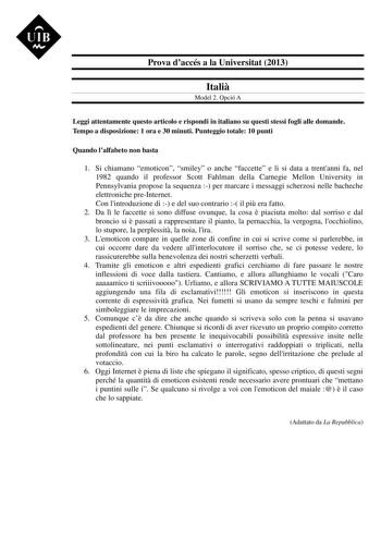 UIB M Prova daccés a la Universitat 2013 Itali Model 2 Opció A Leggi attentamente questo articolo e rispondi in italiano su questi stessi fogli alle domande Tempo a disposizione 1 ora e 30 minuti Punteggio totale 10 punti Quando lalfabeto non basta 1 Si chiamano emoticon smiley o anche faccette e li si data a trentanni fa nel 1982 quando il professor Scott Fahlman della Carnegie Mellon University in Pennsylvania propose la sequenza  per marcare i messaggi scherzosi nelle bacheche elettroniche p…