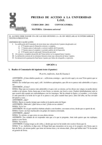 PRUEBAS DE ACCESO A LA UNIVERSIDAD LOE CURSO 2010  2011 CONVOCATORIA MATERIA Literatura universal EL ALUMNO DEBE ELEGIR UNA DE LAS DOS OPCIONES A o B SIN MEZCLARLAS NI INTERCAMBIAR TEXTOS O PREGUNTAS CRITERIOS DE CALIFICACIÓN I La calificación del Comentario de texto tiene una valoración de 4 puntos desglosados así a 075 puntos para la Situación correcta y completa b 15 puntos para el adecuado y correcto análisis del Contenido c 15 puntos para el completo y acertado análisis de la Expresión d 0…