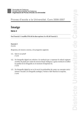 Districte Universitari de Catalunya DID Generalitat de Catalunya Consell lnteruniversitari de Catalunya  la Organització de Proves dAccés a la Universitat Proves d accés a la Universitat Curs 20062007 Imatge Srie 2 Feu lexercici 1 i escolliu UNA de les dues opcions A o B de lexercici 2 Exercici 1 3 punts Responeu de manera concisa a les preguntes segents 11 Qu és un píxel 1 punt 12 En fotografia digital ens referim a la resolució per a expressar la relació segent nombre de píxels per unitat de …