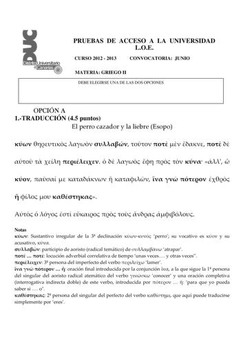 PRUEBAS DE ACCESO A LA UNIVERSIDAD LOE CURSO 2012  2013 CONVOCATORIA JUNIO MATERIA GRIEGO II DEBE ELEGIRSE UNA DE LAS DOS OPCIONES OPCIÓN A 1TRADUCCIÓN 45 puntos El perro cazador y la liebre Esopo                                               Notas  Sustantivo irregular de la 3 declinación  perro su vocativo es  y su acusativo   participio de aoristo radical temático de  atrapar    locución adverbial correlativa de tiempo unas veces y otras veces  3 persona del imperfecto del verbo  lamer      …