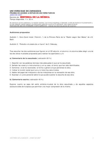 UNIVERSIDAD DE ZARAGOZA PRUEBA DE ACCESO A ESTUDIOS UNIVERSITARIOS JUNIO DE 2007 Ejercicio de HISTORIA DE LA MÚSICA Tiempo disponible 1 h 30 m Se valorará el uso de vocabulario y la notación científica Los errores ortográficos el desorden la falta de limpieza en la presentación y la mala redacción podrán suponer una disminución hasta de un punto en la calificación salvo casos extremos PUNTUACIÓN QUE SE OTORGARÁ A ESTE EJERCICIO véanse las distintas partes del examen Audiciones propuestas Audici…