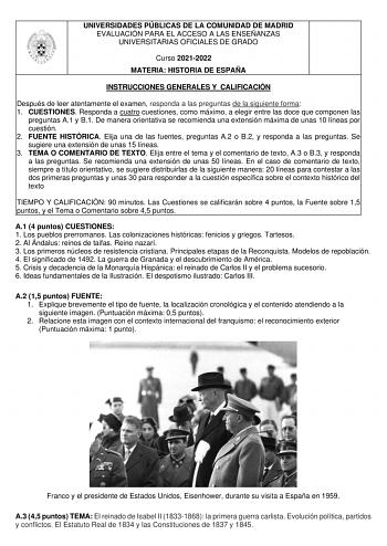 UNIVERSIDADES PÚBLICAS DE LA COMUNIDAD DE MADRID EVALUACIÓN PARA EL ACCESO A LAS ENSEÑANZAS UNIVERSITARIAS OFICIALES DE GRADO Curso 20212022 MATERIA HISTORIA DE ESPAÑA INSTRUCCIONES GENERALES Y CALIFICACIÓN Después de leer atentamente el examen responda a las preguntas de la siguiente forma 1 CUESTIONES Responda a cuatro cuestiones como máximo a elegir entre las doce que componen las preguntas A1 y B1 De manera orientativa se recomienda una extensión máxima de unas 10 líneas por cuestión 2 FUEN…